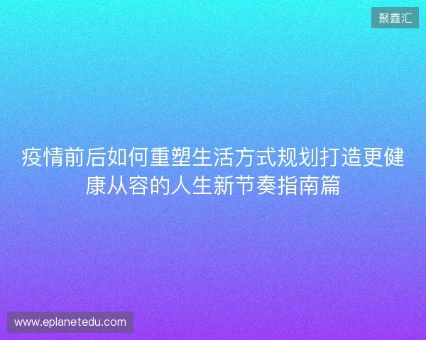 疫情前后如何重塑生活方式规划打造更健康从容的人生新节奏指南篇 疫情前后如何重塑生活方式规划打造更健康从容的人生新节奏指南篇