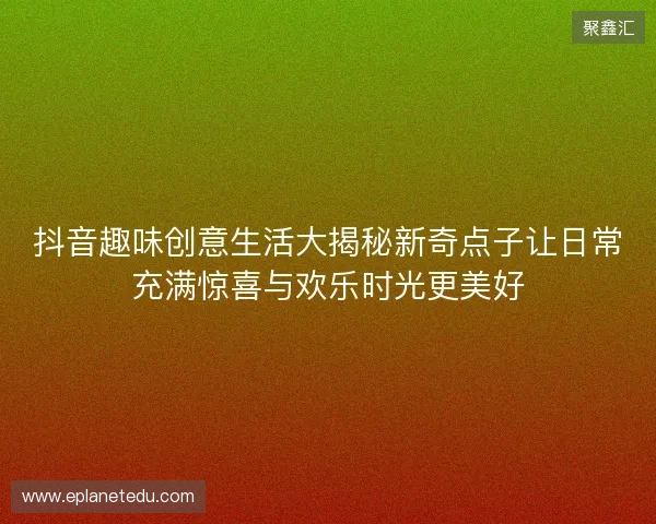 抖音趣味创意生活大揭秘新奇点子让日常充满惊喜与欢乐时光更美好
